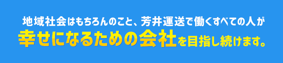 地域社会はもちろんのこと、芳井運送で働くすべての人が幸せになるための会社を目指し続けます。
